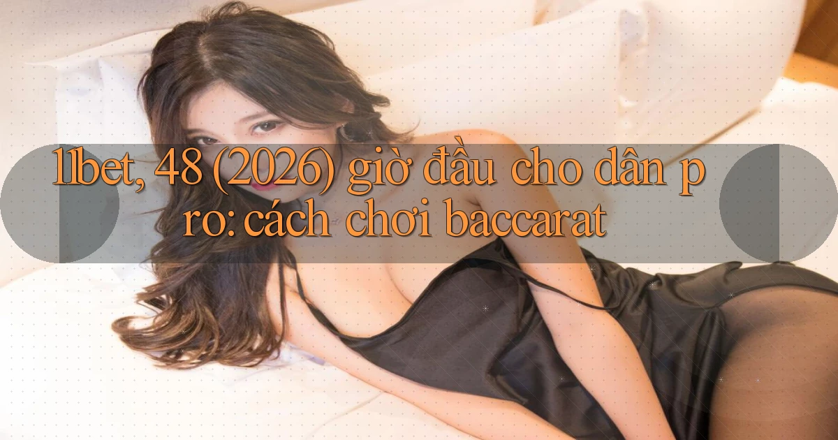 11bet, 48 (2026) giờ đầu cho dân pro cách chơi baccarat