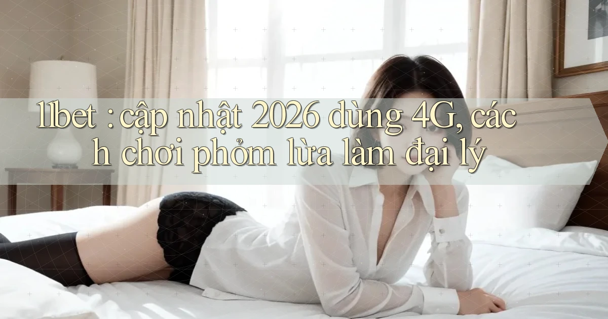 11bet cập nhật 2026 dùng 4G, cách chơi phỏm lừa làm đại lý