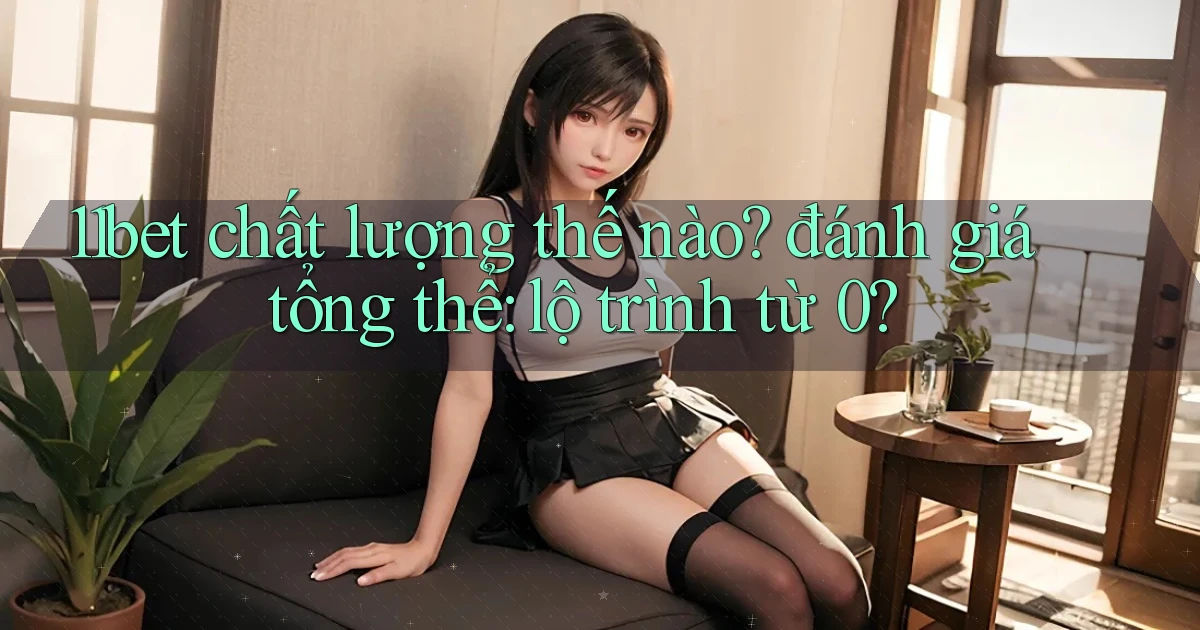 11bet chất lượng thế nào đánh giá tổng thể lộ trình từ 0