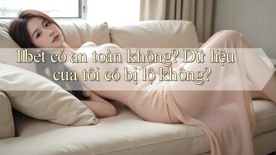11bet có an toàn không? Dữ liệu của tôi có bị lộ không?