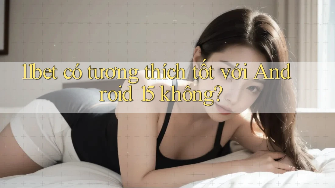 11bet có tương thích tốt với Android 15 không?