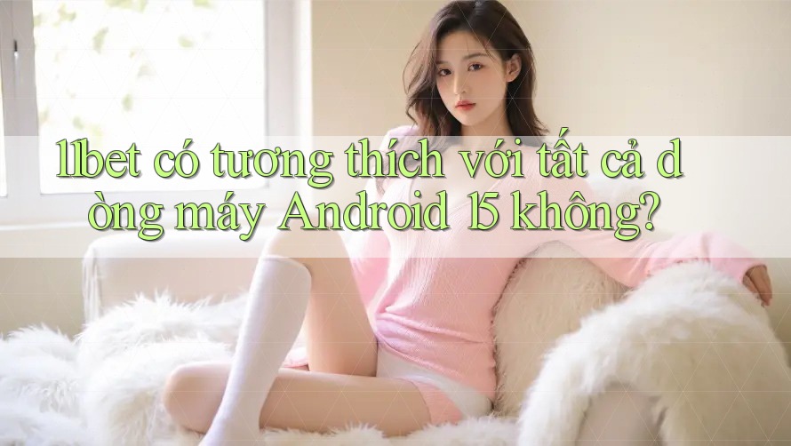 11bet có tương thích với tất cả dòng máy Android 15 không?