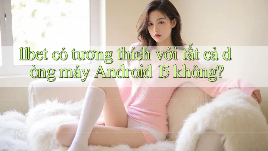 11bet có tương thích với tất cả dòng máy Android 15 không?