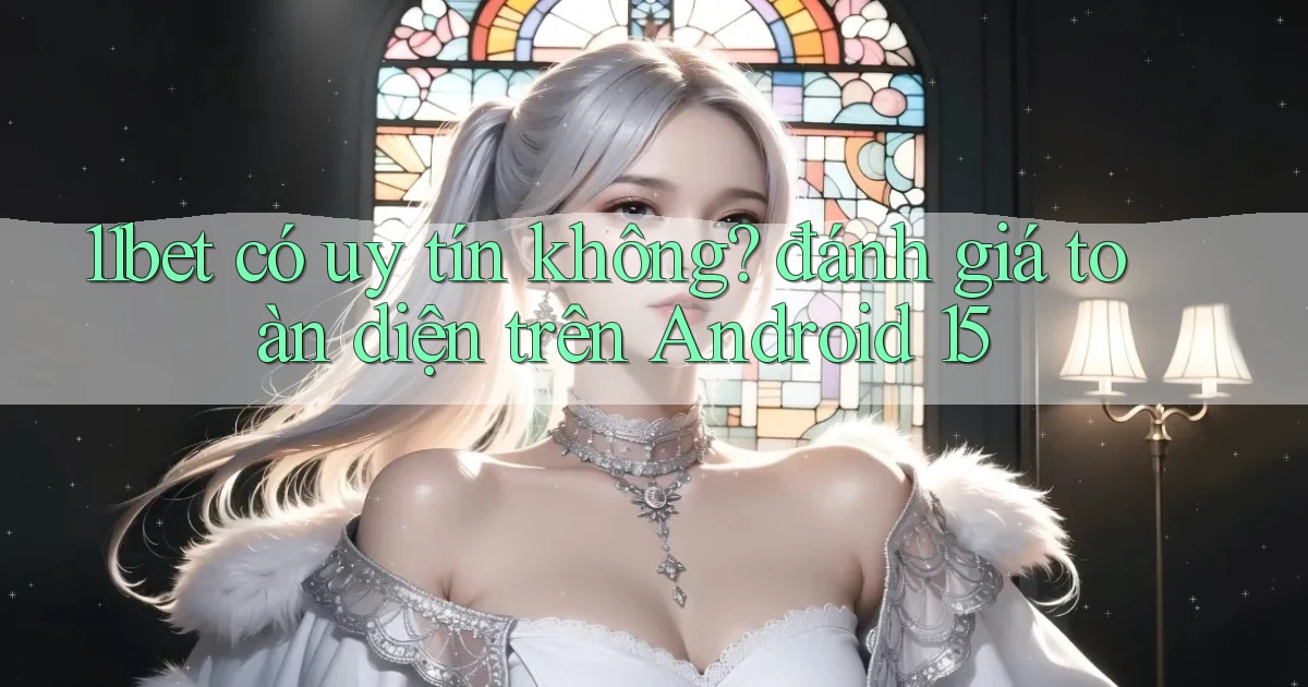 11bet có uy tín không đánh giá toàn diện trên Android 15