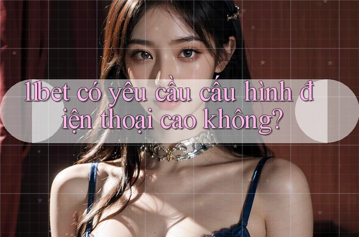 11bet có yêu cầu cấu hình điện thoại cao không?