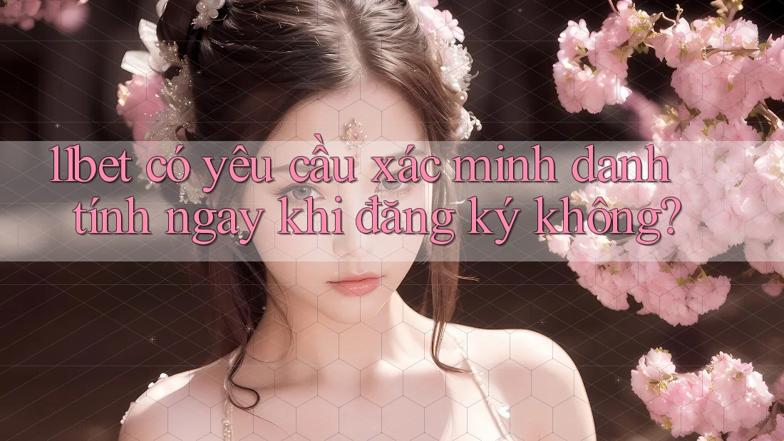 11bet có yêu cầu xác minh danh tính ngay khi đăng ký không?