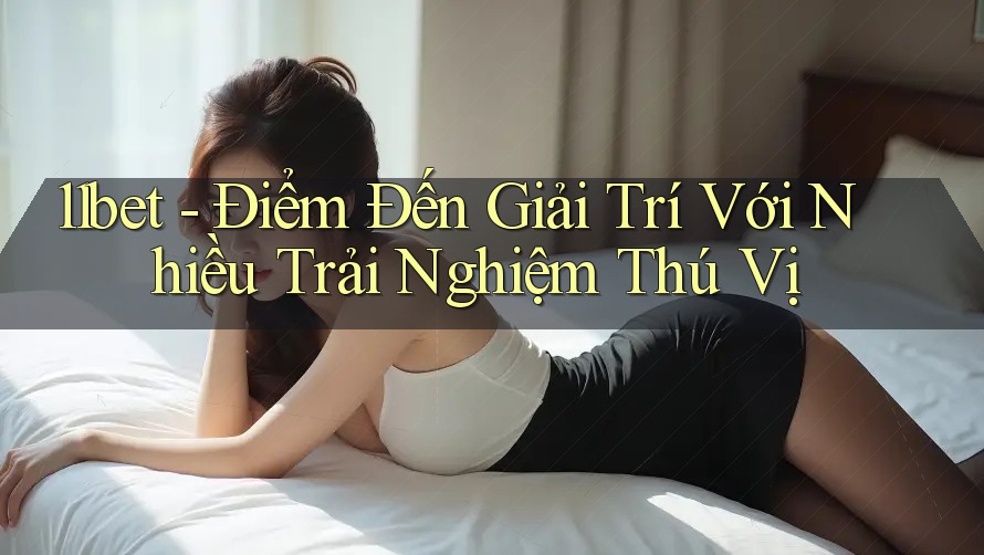 11bet - Điểm Đến Giải Trí Với Nhiều Trải Nghiệm Thú Vị