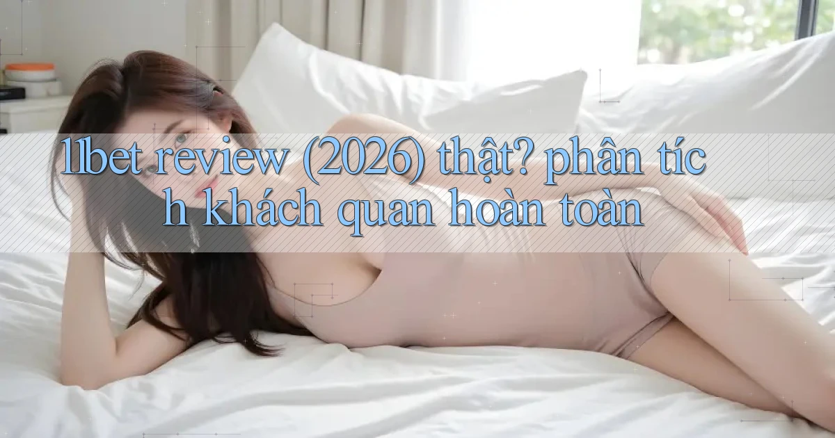 11bet review (2026) thật phân tích khách quan hoàn toàn