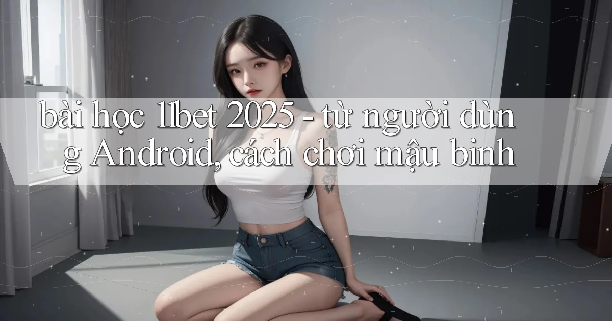 bài học 11bet 2025   từ người dùng Android, cách chơi mậu binh