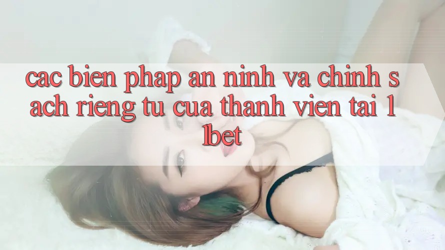 Các Biện Pháp An ninh Và Chính sách riêng tư Của Thành viên Tại 11bet