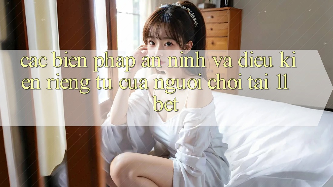 Các Biện Pháp An ninh Và Điều kiện riêng tư Của Người Chơi Tại 11bet