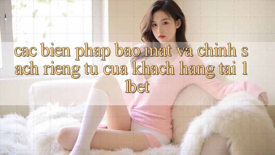 Các Biện Pháp Bảo Mật Và Chính sách riêng tư Của Khách hàng Tại 11bet Các Biện Pháp Bảo Mật Và Chính sách riêng tư Của Khách hàng Tại 11bet
