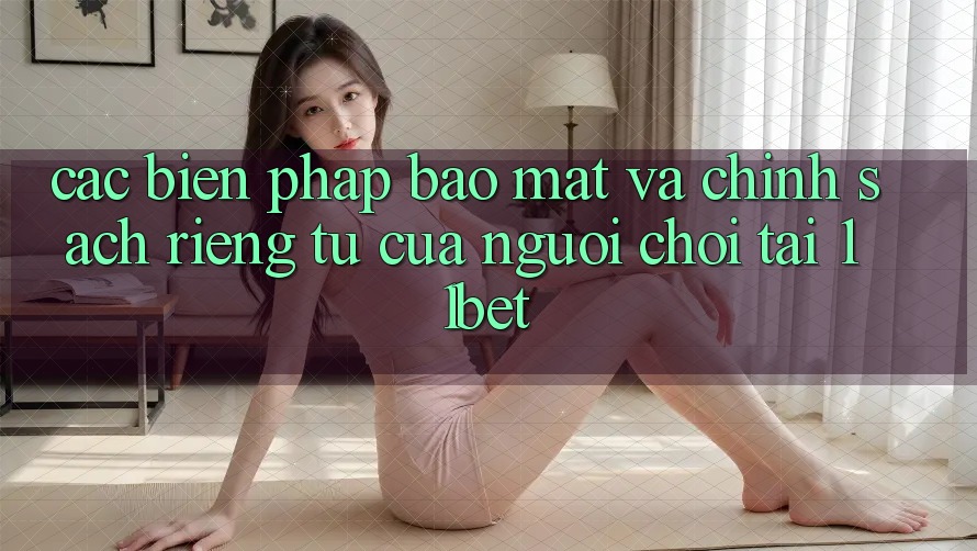 Các Biện Pháp Bảo mật Và Chính sách riêng tư Của Người Chơi Tại 11bet