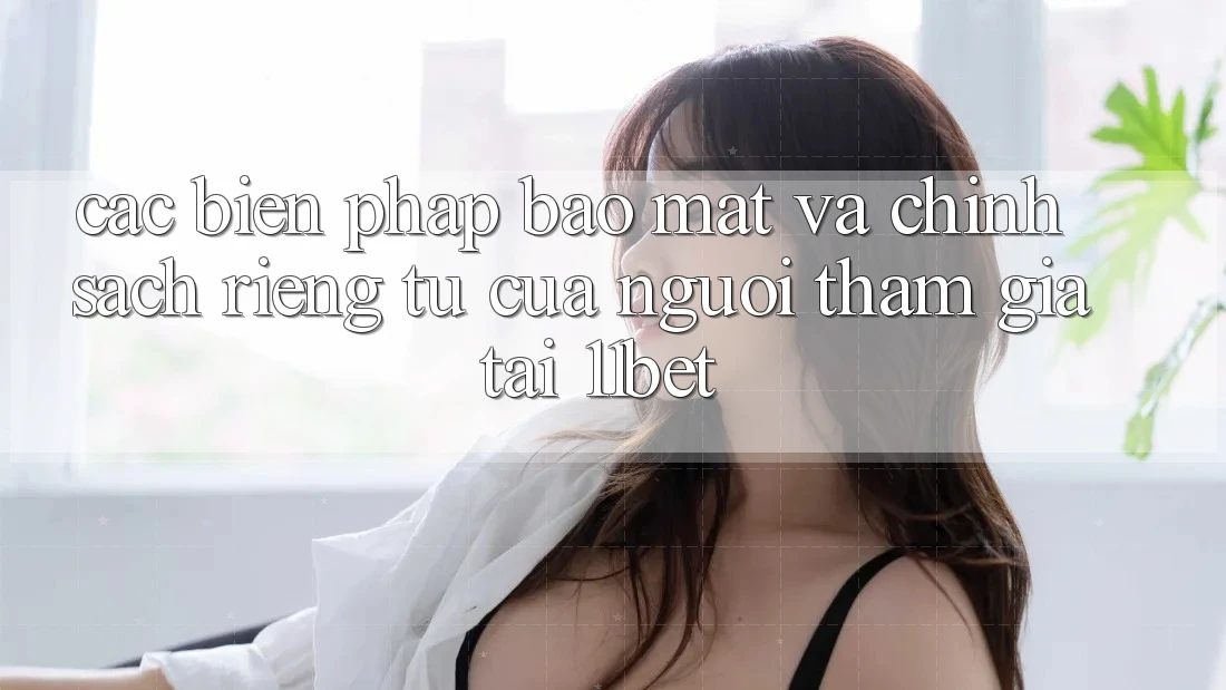 Các Biện Pháp Bảo Mật Và Chính sách riêng tư Của Người tham gia Tại 11bet