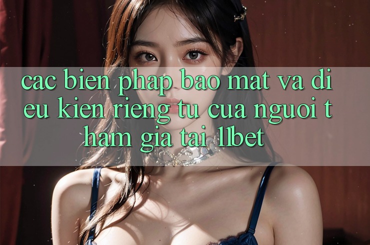 Các Biện Pháp Bảo Mật Và Điều kiện riêng tư Của Người tham gia Tại 11bet