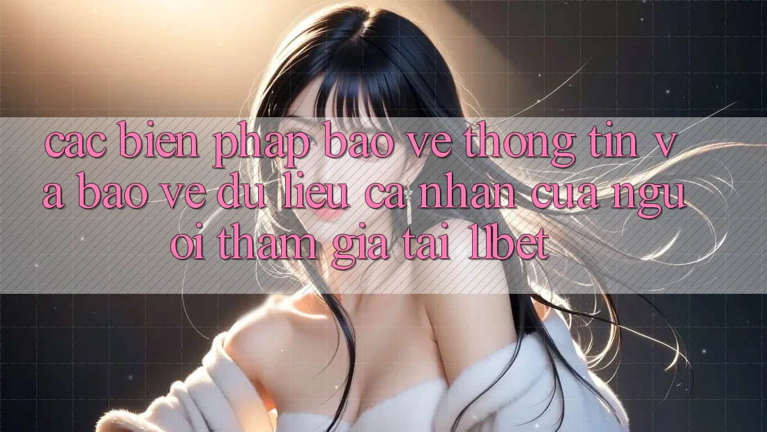 Các Biện Pháp Bảo vệ thông tin Và Bảo vệ dữ liệu cá nhân Của Người tham gia Tại 11bet