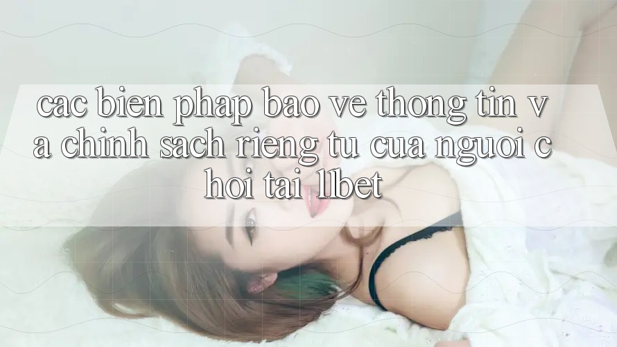 Các Biện Pháp Bảo vệ thông tin Và Chính sách riêng tư Của Người Chơi Tại 11bet