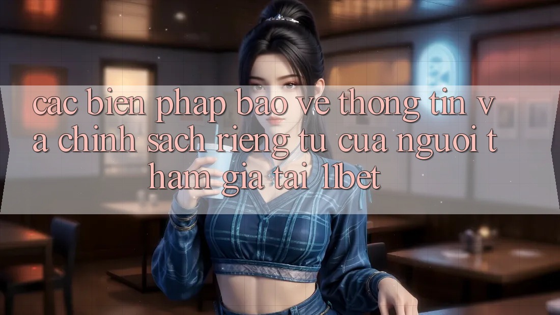 Các Biện Pháp Bảo vệ thông tin Và Chính sách riêng tư Của Người tham gia Tại 11bet Các Biện Pháp Bảo vệ thông tin Và Chính sách riêng tư Của Người tham gia Tại 11bet