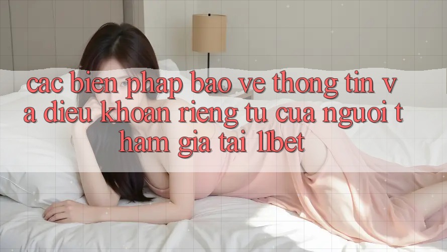 Các Biện Pháp Bảo vệ thông tin Và Điều khoản riêng tư Của Người tham gia Tại 11bet