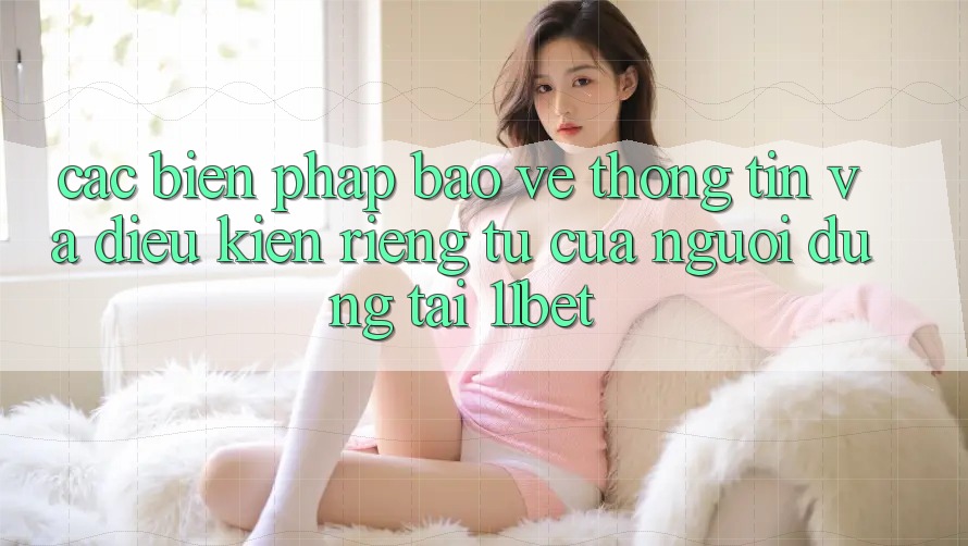 Các Biện Pháp Bảo vệ thông tin Và Điều kiện riêng tư Của Người dùng Tại 11bet