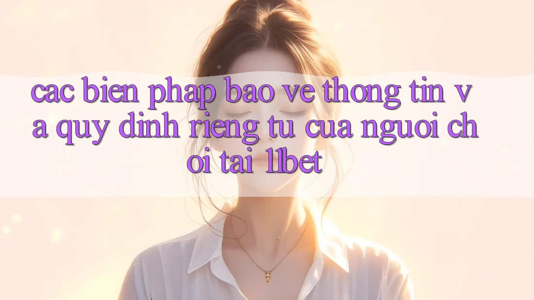 Các Biện Pháp Bảo vệ thông tin Và Quy định riêng tư Của Người Chơi Tại 11bet