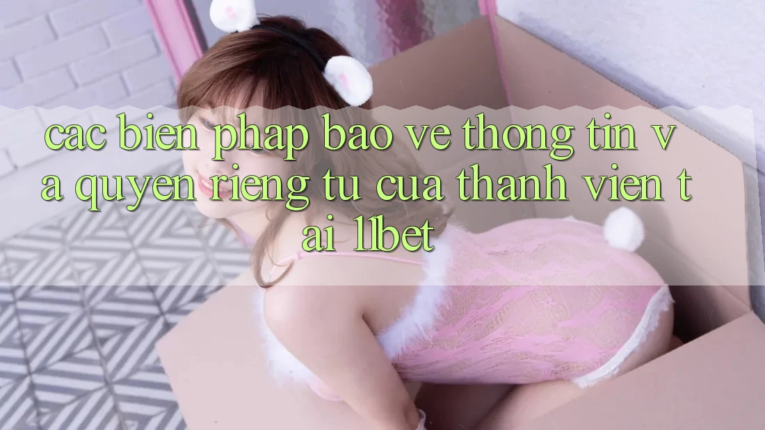 Các Biện Pháp Bảo vệ thông tin Và Quyền Riêng Tư Của Thành viên Tại 11bet