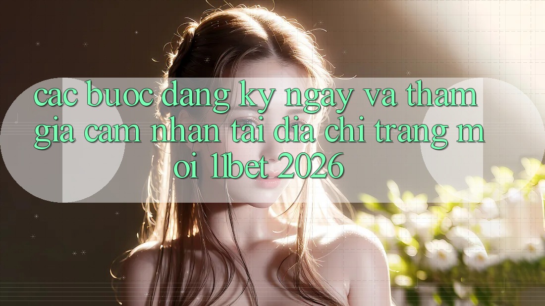 Các bước Đăng ký ngay Và Tham Gia Cảm nhận Tại Địa chỉ trang Mới 11bet 2026
