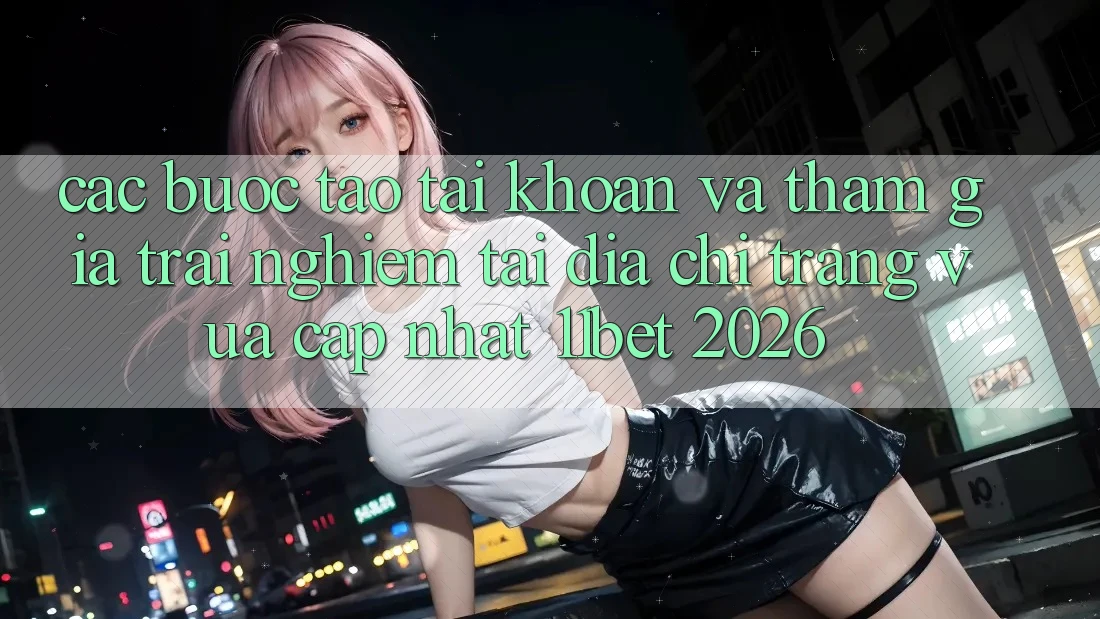 Các bước Tạo tài khoản Và Tham Gia Trải Nghiệm Tại Địa chỉ trang Vừa cập nhật 11bet 2026