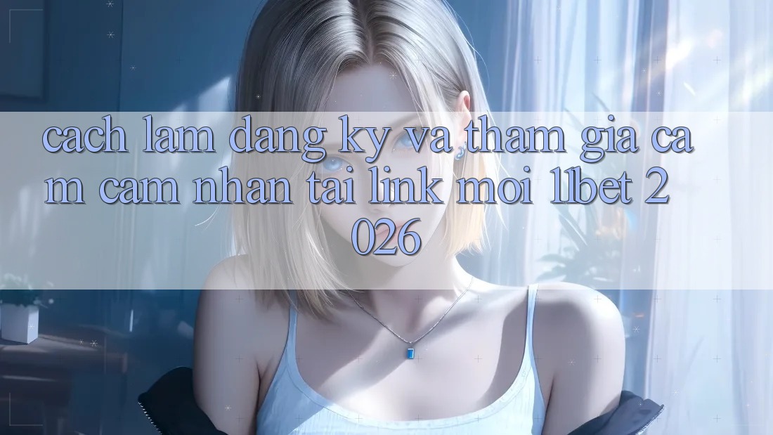 Cách làm Đăng Ký Và Tham Gia Cảm cảm nhận Tại Link Mới 11bet 2026