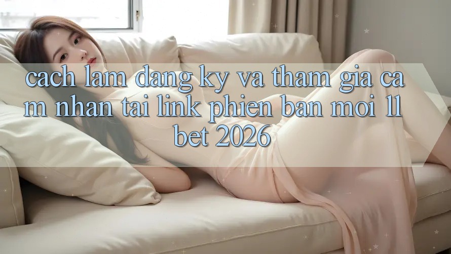 Cách làm Đăng Ký Và Tham Gia Cảm nhận Tại Link Phiên bản mới 11bet 2026