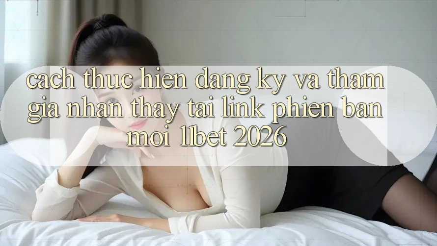 Cách thực hiện Đăng Ký Và Tham Gia Nhận thấy Tại Link Phiên bản mới 11bet 2026