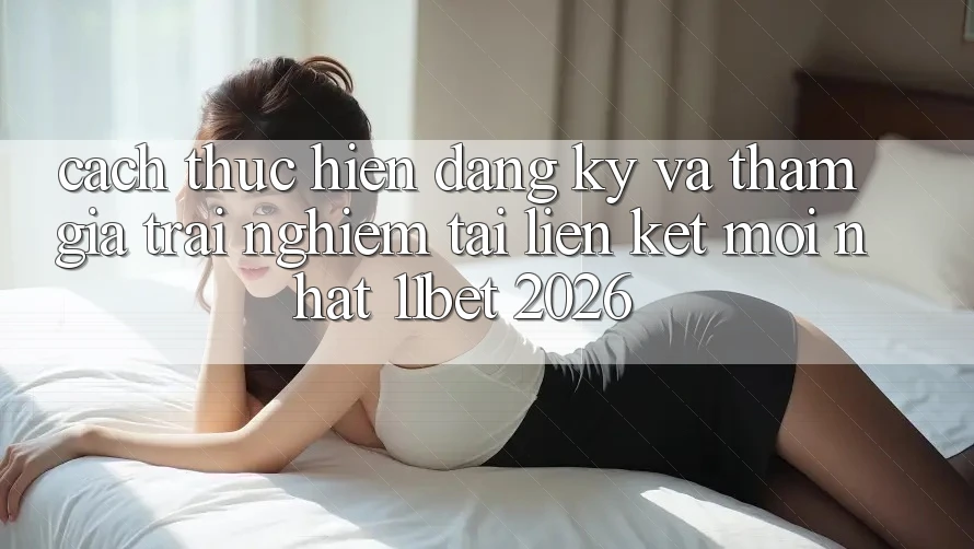 Cách thực hiện Đăng Ký Và Tham Gia Trải Nghiệm Tại Liên kết Mới nhất 11bet 2026