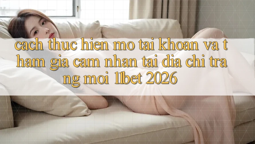 Cách thực hiện Mở tài khoản Và Tham Gia Cảm nhận Tại Địa chỉ trang Mới 11bet 2026