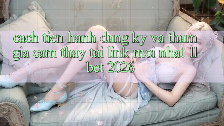 Cách tiến hành Đăng Ký Và Tham Gia Cảm thấy Tại Link Mới nhất 11bet 2026