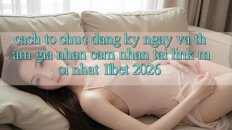 Cách tổ chức Đăng ký ngay Và Tham Gia Nhận cảm nhận Tại Link Mới nhất 11bet 2026