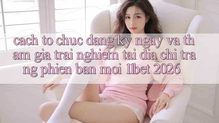 Cách tổ chức Đăng ký ngay Và Tham Gia Trải Nghiệm Tại Địa chỉ trang Phiên bản mới 11bet 2026