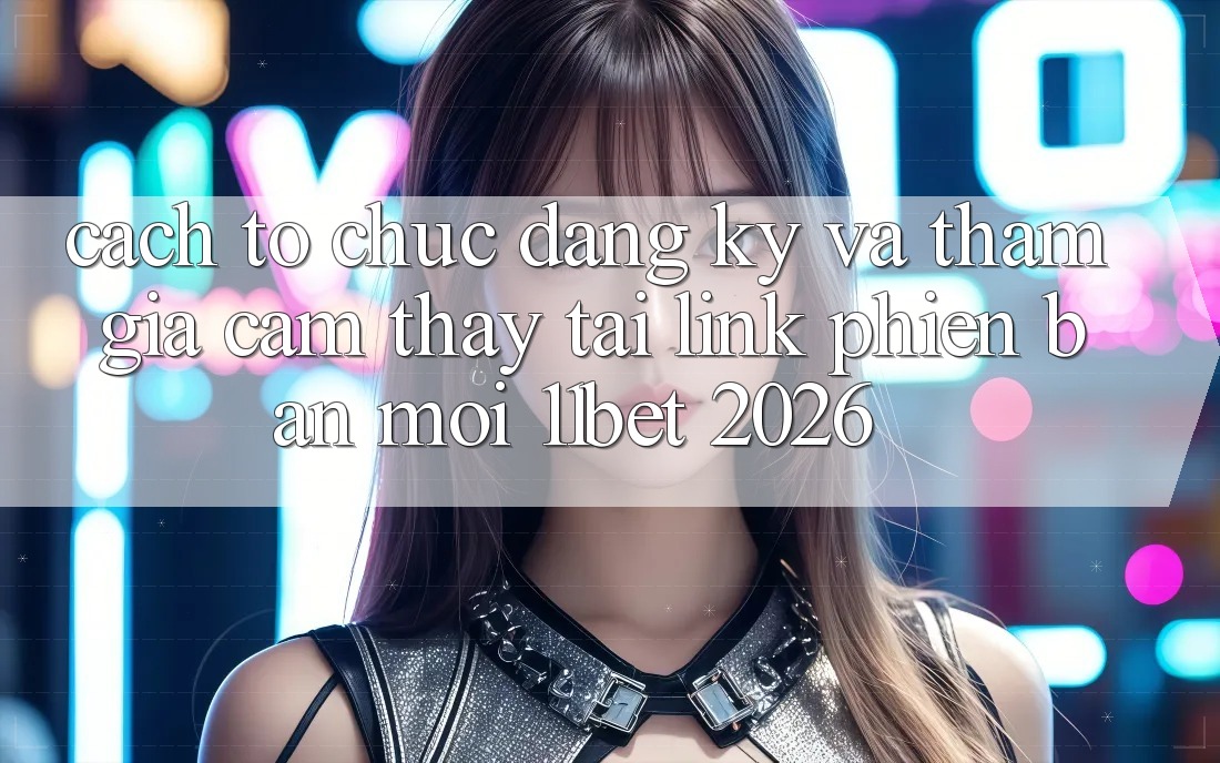 Cách tổ chức Đăng Ký Và Tham Gia Cảm thấy Tại Link Phiên bản mới 11bet 2026