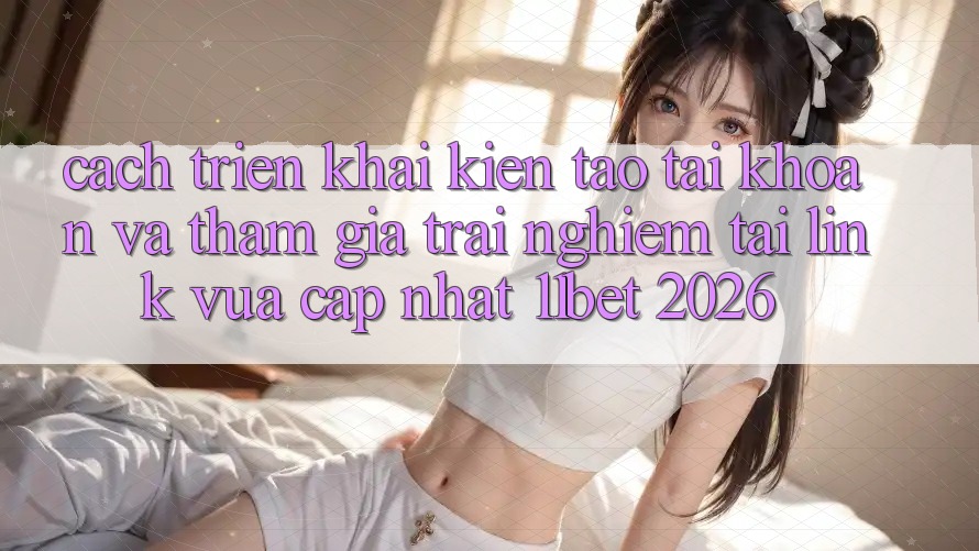 Cách triển khai Kiến tạo tài khoản Và Tham Gia Trải Nghiệm Tại Link Vừa cập nhật 11bet 2026