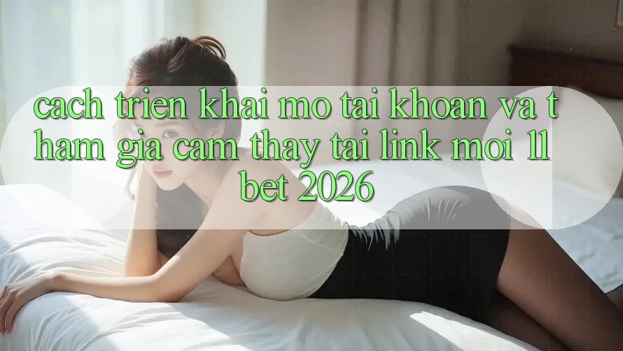 Cách triển khai Mở tài khoản Và Tham Gia Cảm thấy Tại Link Mới 11bet 2026