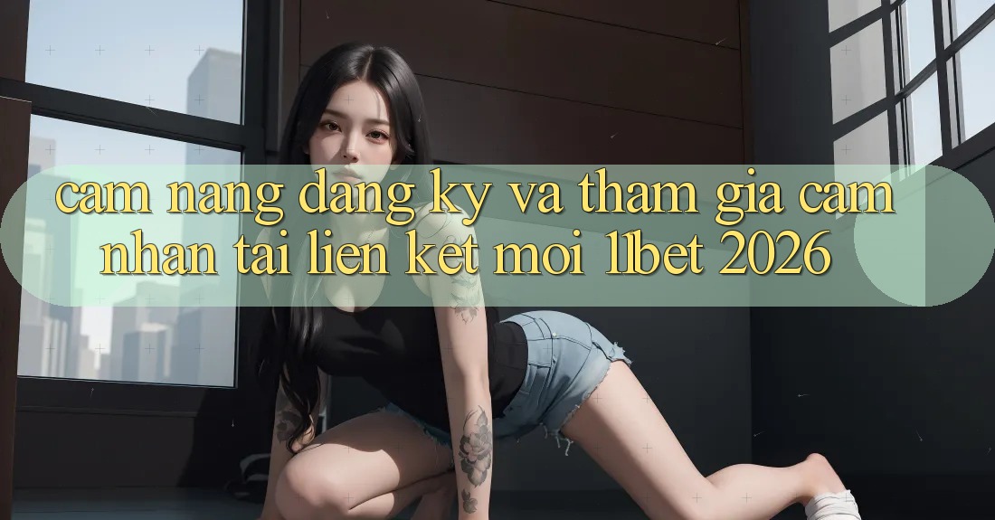 Cẩm nang Đăng Ký Và Tham Gia Cảm nhận Tại Liên kết Mới 11bet 2026