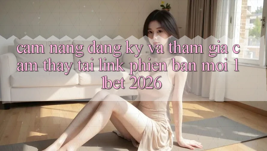 Cẩm nang Đăng Ký Và Tham Gia Cảm thấy Tại Link Phiên bản mới 11bet 2026