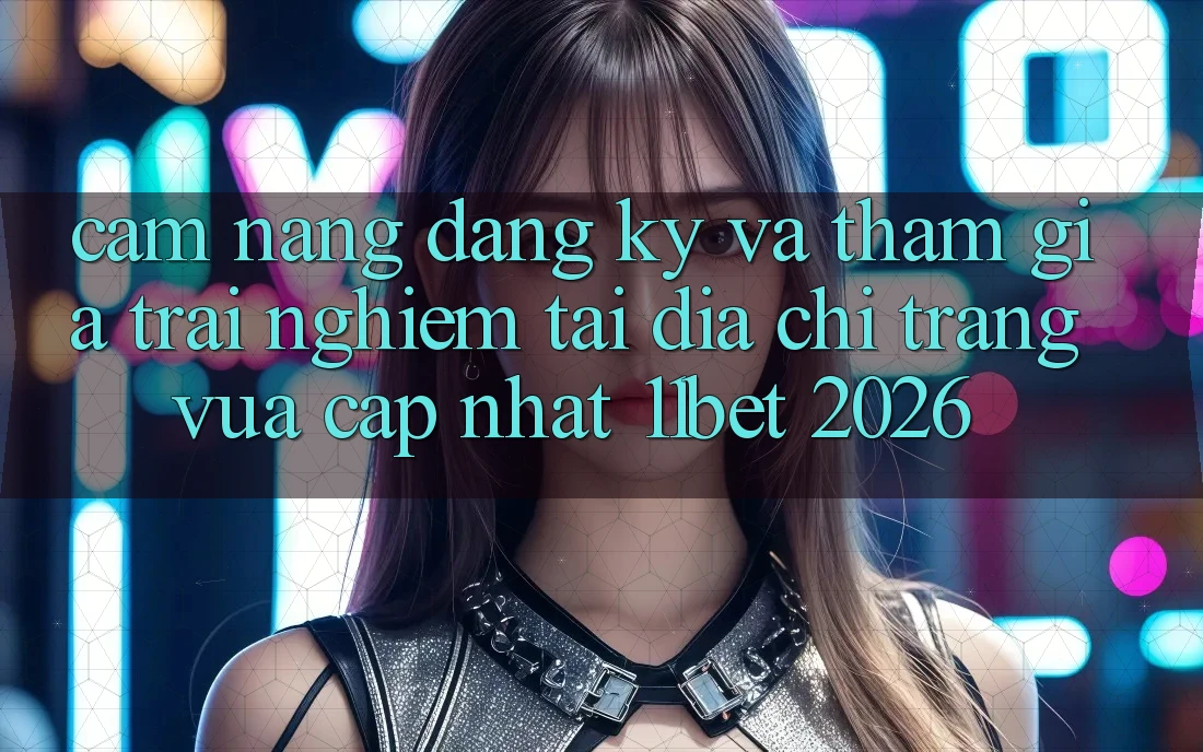 Cẩm nang Đăng Ký Và Tham Gia Trải Nghiệm Tại Địa chỉ trang Vừa cập nhật 11bet 2026