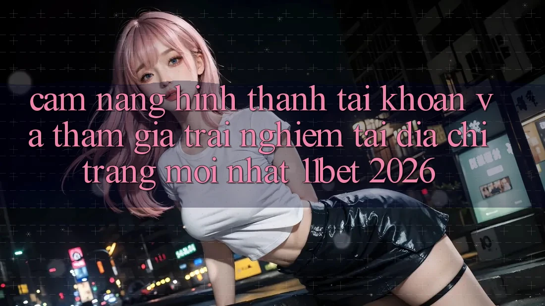 Cẩm nang Hình thành tài khoản Và Tham Gia Trải Nghiệm Tại Địa chỉ trang Mới nhất 11bet 2026 Cẩm nang Hình thành tài khoản Và Tham Gia Trải Nghiệm Tại Địa chỉ trang Mới nhất 11bet 2026