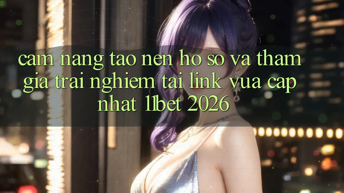 Cẩm nang Tạo nên hồ sơ Và Tham Gia Trải Nghiệm Tại Link Vừa cập nhật 11bet 2026