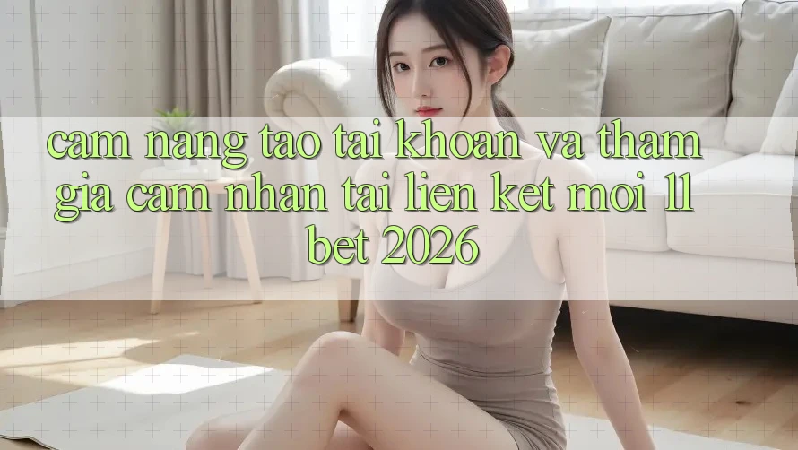 Cẩm nang Tạo tài khoản Và Tham Gia Cảm nhận Tại Liên kết Mới 11bet 2026