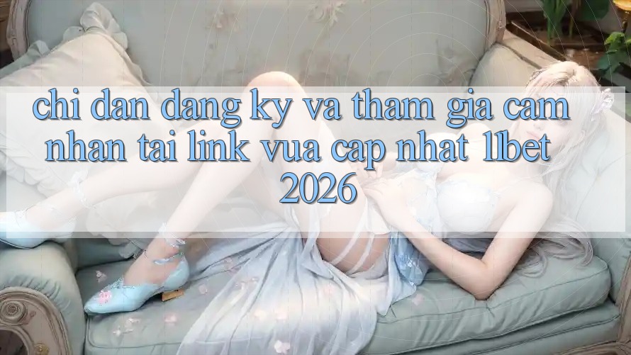 Chỉ dẫn Đăng Ký Và Tham Gia Cảm nhận Tại Link Vừa cập nhật 11bet 2026