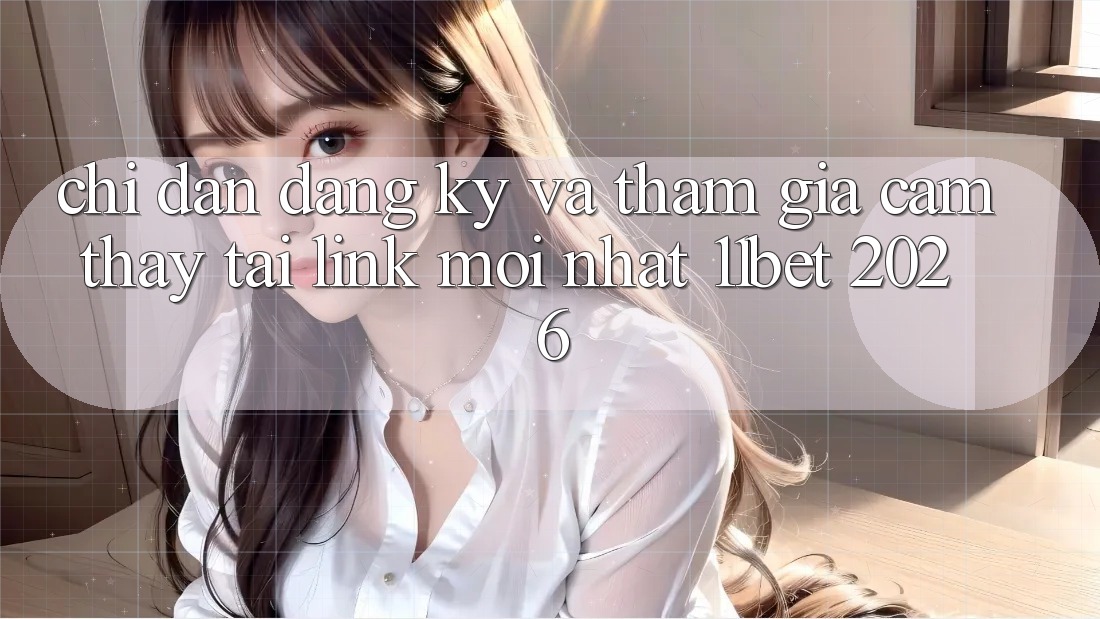 Chỉ dẫn Đăng Ký Và Tham Gia Cảm thấy Tại Link Mới nhất 11bet 2026