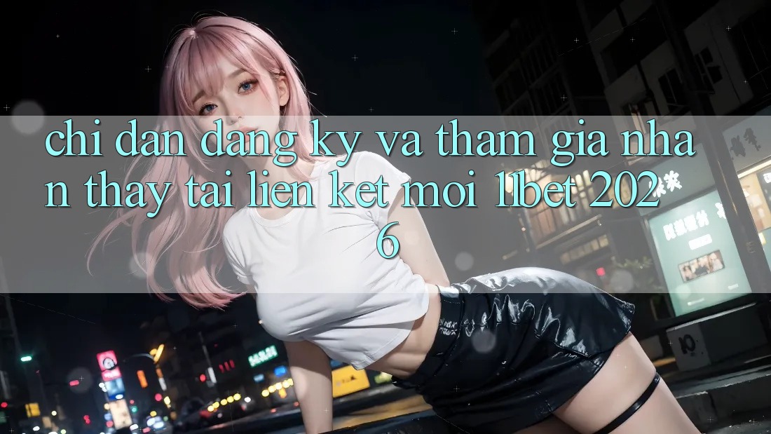 Chỉ dẫn Đăng Ký Và Tham Gia Nhận thấy Tại Liên kết Mới 11bet 2026