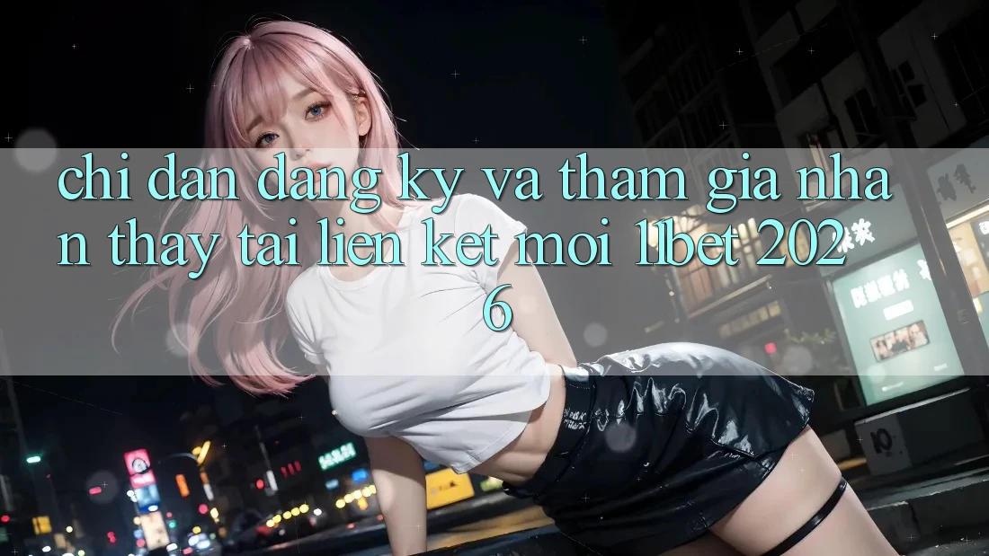 Chỉ dẫn Đăng Ký Và Tham Gia Nhận thấy Tại Liên kết Mới 11bet 2026