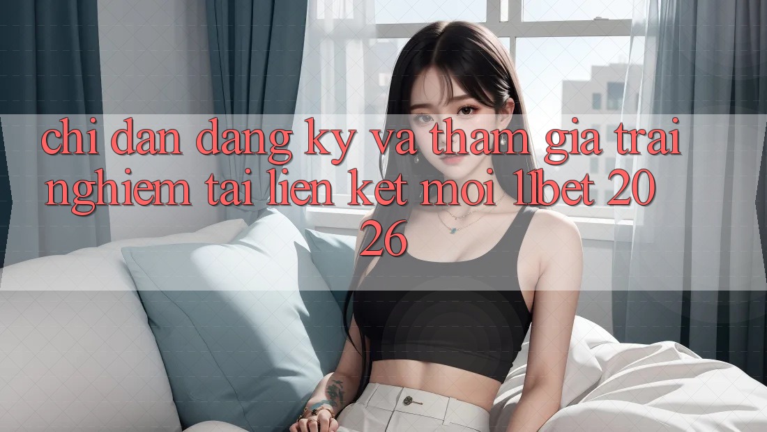 Chỉ dẫn Đăng Ký Và Tham Gia Trải Nghiệm Tại Liên kết Mới 11bet 2026